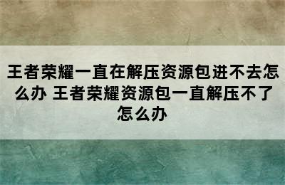 王者荣耀一直在解压资源包进不去怎么办 王者荣耀资源包一直解压不了怎么办